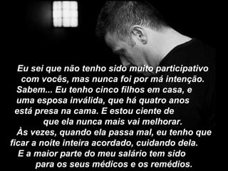 Eu sei que não tenho sido muito participativo
com vocês, mas nunca foi por má intenção.
Sabem... Eu tenho cinco filhos em casa, e
uma esposa inválida, que há quatro anos
está presa na cama. E estou ciente de
que ela nunca mais vai melhorar.
Às vezes, quando ela passa mal, eu tenho que
ficar a noite inteira acordado, cuidando dela.
E a maior parte do meu salário tem sido
para os seus médicos e os remédios.
 