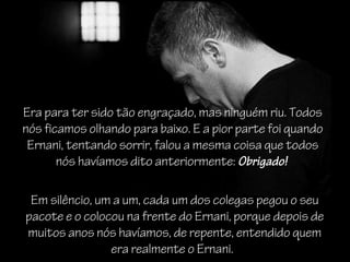 Era para ter sido tão engraçado, mas ninguém riu. Todos
nós ficamos olhando para baixo. E a pior parte foi quando
Ernani, tentando sorrir, falou a mesma coisa que todos
nós havíamos dito anteriormente: Obrigado! 
Em silêncio, um a um, cada um dos colegas pegou o seu
pacote e o colocou na frente do Ernani, porque depois de
muitos anos nós havíamos, de repente, entendido quem
era realmente o Ernani.
 