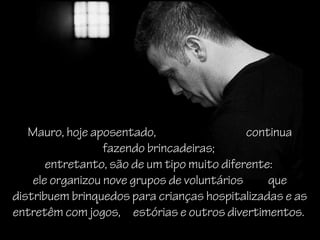 Mauro, hoje aposentado, continua
fazendo brincadeiras;
entretanto, são de um tipo muito diferente:
ele organizou nove grupos de voluntários que
distribuem brinquedos para crianças hospitalizadas e as
entretêm com jogos, estórias e outros divertimentos.
 