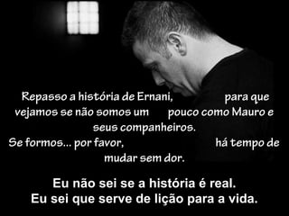 Repasso a história de Ernani, para que
vejamos se não somos um pouco como Mauro e
seus companheiros.
Se formos... por favor, há tempo de
mudar sem dor.
Eu não sei se a história é real.
Eu sei que serve de lição para a vida.
 