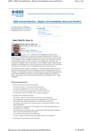 IEEE - IEEE Annual Election - Region 10 Candidates (Asia and Pacific)                        Page 1 of 6




       IEEE Annual Election - Region 10 Candidates (Asia and Pacific)

    For IEEE Region 10 Delegate-
    Elect/Director-Elect, 2011-2012;            On this Page:
    Delegate/Director, 2013-2014.                Jose (Joe) B. Cruz, Jr.
                                                 Toshio Fukuda
                                                 Ramakrishna Kappagantu




      Jose (Joe) B. Cruz, Jr.

                    JOSE (JOE) B. CRUZ, JR.
                    (Nominated by IEEE Region 10)

                    Retired
                    Binan, Laguna, Philippines
                    http://web.me.com/joe.cruz/IEEE

                    Jose B. Cruz, Jr. interacts with students and faculty in the
                    Philippines. Previously he served as Distinguished Professor of
    Engineering and Dean of Engineering at the Ohio State University, USA. He was
    on the faculties of the University of California in Irvine, the University of Illinois
    in Urbana-Champaign, and the University of the Philippines in Diliman. He
    received his degrees from the University of the Philippines (BS), Massachusetts
    Institute of Technology (MS), and the University of Illinois (PhD), all in electrical
    engineering. His research is on sustainable networked control systems.

    He received the IEEE James H. Mulligan, Jr. Education Medal and the American
    Automatic Control Council Richard E. Bellman Control Heritage Award. He is a
    Member of the National Academy of Engineering (US), a Corresponding Member
    of the National Academy of Science and Technology (Philippines), IEEE Life
    Fellow, and Fellow of the International Federation on Automatic Control, AAAS,
    and ASEE.



    IEEE Accomplishments –

     As Chair of the Technical Activities Board:
       He led the creation of new councils and societies.
       He led the establishment of new society conferences.
       He improved financial management of society conferences.
       He managed revenue increase from society publications.

     As Chair of the Publications Board:
       He led the creation of new society transactions and magazines.
       He managed the increase of income from copyrights from educational
       institutions that allowed reproduction of articles for student use.
       He oversaw the maintenance of high quality in editorial productions of all
       IEEE publications.
       He stressed the importance of high integrity and balanced reporting of our
       newspaper, The Institute.
       He continuously encouraged and commended the IEEE Spectrum magazine,
       which received several external awards.
       He stimulated the growth of the IEEE Press.
       He had oversight in minimizing subscription abuses from libraries.

     As President of the Control Systems Society:




http://www.ieee.org/about/corporate/election/reg10.html                                      11-08-2010
 