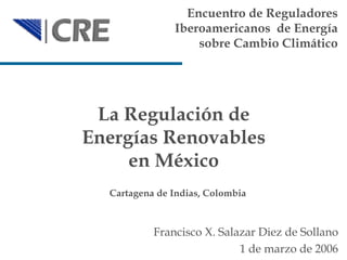 La Regulación de Energías Renovables en México Encuentro de Reguladores Iberoamericanos  de Energía sobre Cambio Climático Francisco X. Salazar Diez de Sollano 1  de  marzo  de 2006 Cartagena de Indias ,  Colombia 