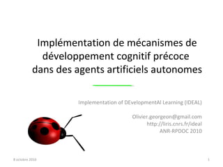 Implementation of DEvelopmentAl Learning (IDEAL) [email_address] http://liris.cnrs.fr/ideal ANR-RPDOC 2010 8 octobre 2010 Implémentation de mécanismes de développement cognitif précoce  dans des agents artificiels autonomes 