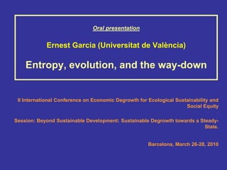 Oral presentation


            Ernest Garcia (Universitat de València)

    Entropy, evolution, and the way-down


 II International Conference on Economic Degrowth for Ecological Sustainability and
                                                                     Social Equity

Session: Beyond Sustainable Development: Sustainable Degrowth towards a Steady-
                                                                          State.


                                                      Barcelona, March 26-28, 2010
 