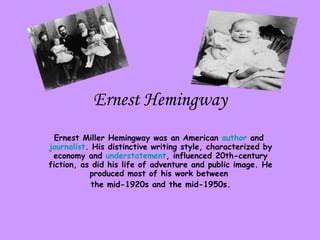 Ernest Hemingway Ernest Miller Hemingway was an American  author  and  journalist . His distinctive writing style, characterized by economy and  understatement , influenced 20th-century fiction, as did his life of adventure and public image. He produced most of his work between  the mid-1920s and the mid-1950s. 