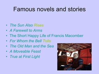 Famous novels and stories The   Sun   Also   Rises   A  Farewell  to  Arms The   Short  Happy  Life   of   Francis   Macomber For   Whom   the   Bell   Tolls   The   Old  Man and  the   Sea A  Moveable   Feast True   at   First   Light   