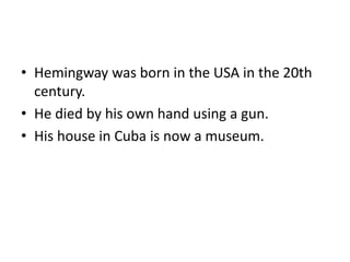• Hemingway was born in the USA in the 20th
century.
• He died by his own hand using a gun.
• His house in Cuba is now a museum.
 
