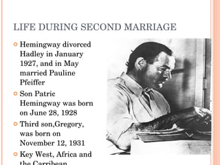 LIFE DURING SECOND MARRIAGE Hemingway divorced Hadley in January 1927, and in May married  Pauline Pfeiffer S on  Patric Hemingway  was born on June 28, 1928 T hird son, Gregory , was born on November 12, 1931 Key West, Africa and the Carribean 