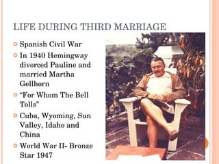 LIFE DURING THIRD MARRIAGE Spanish Civil War In 1940  Hemingway divorced Pauline and married Martha  Gellhorn “ For Whom The Bell Tolls” Cuba, Wyoming, Sun Valley , Idaho and China World War II- Bronze Star 1947 