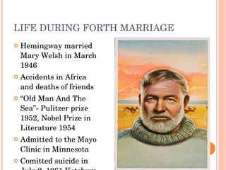 LIFE DURING FORTH MARRIAGE Hemingway married Mary Welsh in March 1946 Accidents in Africa and deaths of friends “ Old Man And The Sea”- Pulitzer prize 1952, Nobel Prize in Literature 1954 A dmitted to the  Mayo Clinic  in Minnesota Comitted suicide in July 2, 1961 Ketchum, Idaho 