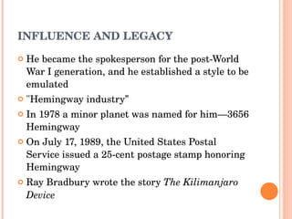 INFLUENCE AND LEGACY He became the spokesperson for the post-World War I generation, and he established a style to be emulated "Hemingway industry ” In 1978 a  minor planet  was named for him— 3656 Hemingway O n July 17, 1989, the  United States Postal Service  issued a 25-cent  postage stamp  honoring Hemingway Ray Bradbury  wrote the story  The Kilimanjaro Device 