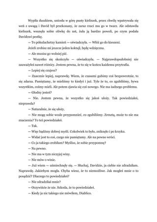 Wypiła duszkiem, uniosła w górę pusty kieliszek, przez chwilę wpatrywała się
weń z uwagą i David był przekonany, że zaraz rzuci mu go w twarz. Ale odstawiła
kieliszek, wsunęła sobie oliwkę do ust, żuła ją bardzo powoli, po czym podała
Davidowi pestkę.
— To półszlachetny kamień — oświadczyła. — Włóż go do kieszeni.
Jeżeli zrobisz mi jeszcze jeden koktajl, będę wdzięczna.
— Ale musisz go wolniej pić.
— Wszystko się skończyło — oświadczyła. — Najprawdopodobniej nie
zauważyłeś nawet różnicy. Jestem pewna, że to się w końcu każdemu przytrafia.
— Lepiej się czujesz?
— Znacznie lepiej, naprawdę. Wiem, że czasami gubimy coś bezpowrotnie, to
się zdarza. Pamiętamy, że mieliśmy to kiedyś i już. Tyle że to, co zgubiliśmy, bywa
wszystkim, cośmy mieli. Ale potem zjawia się coś nowego. Nie ma żadnego problemu.
— Głodny jesteś?
— Nie. Jestem pewna, że wszystko się jakoś ułoży. Tak powiedziałeś,
nieprawda?
— Naturalnie, że się ułoży.
— Nie mogę sobie wcale przypomnieć, co zgubiliśmy. Zresztą, może to nie ma
znaczenia? To też powiedziałeś.
— Tak.
— Więc bądźmy dobrej myśli. Cokolwiek to było, zniknęło i po krzyku.
— Widać jest to coś, czego nie pamiętamy. Ale na pewno wróci.
— Co ja takiego zrobiłam? Myślisz, że sobie przypomnę?
— Na pewno.
— Nie ma w tym niczyjej winy.
— Nie mów o winie.
— Już wiem — uśmiechnęły się. — Słuchaj, Davidzie, ja ciebie nie zdradziłam.
Naprawdę. Jakżebym mogła. Chyba wiesz, że to niemożliwe. Jak mogłeś mnie o to
posądzić? Dlaczego to powiedziałeś?
— Nie zdradziłaś mnie?
— Oczywiście że nie. Szkoda, że to powiedziałeś.
— Kiedy ja nic takiego nie mówiłem, Diablico.
 