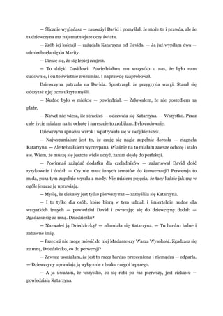 — Ślicznie wyglądasz — zauważył David i pomyślał, że może to i prawda, ale że
ta dziewczyna ma najsmutniejsze oczy świata.
— Zrób jej koktajl — zażądała Katarzyna od Davida. — Ja już wypiłam dwa —
uśmiechnęła się do Marity.
— Cieszę się, że się lepiej czujesz.
— To dzięki Davidowi. Powiedziałam mu wszystko o nas, że było nam
cudownie, i on to świetnie zrozumiał. I naprawdę zaaprobował.
Dziewczyna patrzała na Davida. Spostrzegł, że przygryzła wargi. Starał się
odczytać z jej oczu ukryte myśli.
— Nudno było w mieście — powiedział. — Żałowałem, że nie poszedłem na
plażę.
— Nawet nie wiesz, ile straciłeś — odezwała się Katarzyna. — Wszystko. Przez
całe życie miałam na to ochotę i nareszcie to zrobiłam. Było cudownie.
Dziewczyna spuściła wzrok i wpatrywała się w swój kieliszek.
— Najwspanialsze jest to, że czuję się nagle zupełnie dorosła — ciągnęła
Katarzyna. — Ale też całkiem wyczerpana. Właśnie na to miałam zawsze ochotę i stało
się. Wiem, że muszę się jeszcze wiele uczyć, zanim dojdę do perfekcji.
— Powinnaś zażądać dodatku dla czeladników — zażartował David dość
ryzykownie i dodał: — Czy nie masz innych tematów do konwersacji? Perwersja to
nuda, poza tym zupełnie wyszła z mody. Nie miałem pojęcia, że tacy ludzie jak my w
ogóle jeszcze ją uprawiają.
— Myślę, że ciekawy jest tylko pierwszy raz — zamyśliła się Katarzyna.
— I to tylko dla osób, które biorą w tym udział, i śmiertelnie nudne dla
wszystkich innych — powiedział David i zwracając się do dziewczyny dodał: —
Zgadzasz się ze mną. Dziedziczko?
— Nazwałeś ją Dziedziczką? — zdumiała się Katarzyna. — To bardzo ładne i
zabawne imię.
— Przecież nie mogę mówić do niej Madame czy Wasza Wysokość. Zgadzasz się
ze mną, Dziedziczko, co do perwersji?
— Zawsze uważałam, że jest to rzecz bardzo przeceniona i niemądra — odparła.
— Dziewczyny uprawiają ją wyłącznie z braku czegoś lepszego.
— A ja uważam, że wszystko, co się robi po raz pierwszy, jest ciekawe —
powiedziała Katarzyna.
 