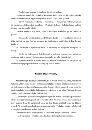 — Pocałuj mnie na znak, że zgadzasz się, żebym została.
Katarzyna powróciła z młodym kelnerem, który niósł na tacy dużą puszkę
kawioru umieszczoną w wypełnionej lodem misce i talerz pełen grzanek.
— To był wspaniały pocałunek — zauważyła. — Wszyscy go widzieli, więc już
nie ma mowy o żadnym tam skandalu. — Po chwili dodała: —Siekają dla nas białko z
jajek na twardo i trochę cebuli.
Ziarnka kawioru były duże, szare i Katarzyna nakładała je na cieniutkie
grzanki.
— Dziedziczka kupiła ci skrzynkę Böllingera Brut z 1915 roku i kazała postawić
kilka butelek na lód. Czy nie uważasz, że powinniśmy wypić choć jedną do tego
kawioru?
— Oczywiście — zgodził się David. — Będziemy pili wyłącznie szampana do
kolacji.
— Czy to nie cudowne, że Dziedziczka i ja jesteśmy bogate, wobec czego nie
musisz się o nic troszczyć? Będziemy mu dogadzały, prawda, Dziedziczko?
— Zrobimy co tylko w naszej mocy — odparła dziewczyna. — Zaczynam się
orientować w jego upodobaniach. Musimy się bardzo starać.
Rozdział czternasty
Obudził się po dwóch godzinach snu, bo w pokoju zrobiło się jasno, spojrzał na
Katarzynę, która spała mocno i beztrosko i wyglądała pięknie, młodo i niewinnie, więc
nie dotykając jej wstał, wziął prysznic, nałożył szorty i boso przeszedł przez ogród do
swojego pokoju pracy. Niebo było czysto wymiecione przez wiatr. Wstawał typowy
chłodny ranek chylącego się ku końcowi lata.
Zabrał się na powrót do swojego nowego i tak bardzo trudnego opowiadania,
śmiało atakując tematy, jakich od wielu lat unikał. Pracował prawie do jedenastej, a
kiedy napisał tyle, ile zaplanował sobie na ten dzień, zamknął pokój na klucz i
wyszedł. W ogrodzie zastał dziewczyny przy szachach. Wyglądały świeżo i młodo i tak
pociągająco, jak skąpane w słońcu niebo.
— Ona mnie zaraz znowu pobije! — zawołała Katarzyna na widok Davida.
— Jak się masz'? — Marita uśmiechnęła się do niego bardzo nieśmiało.
 