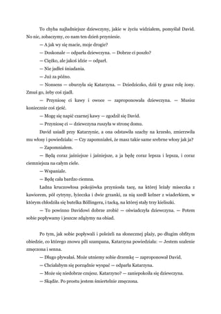 To chyba najładniejsze dziewczyny, jakie w życiu widziałem, pomyślał David.
No nic, zobaczymy, co nam ten dzień przyniesie.
— A jak wy się macie, moje drogie?
— Doskonale — odparła dziewczyna. — Dobrze ci poszło?
— Ciężko, ale jakoś idzie — odparł.
— Nie jadłeś śniadania.
— Już za późno.
— Nonsens — oburzyła się Katarzyna. — Dziedziczko, dziś ty grasz rolę żony.
Zmuś go, żeby coś zjadł.
— Przyniosę ci kawy i owoce — zaproponowała dziewczyna. — Musisz
koniecznie coś zjeść.
— Mogę się napić czarnej kawy — zgodził się David.
— Przyniosę ci — dziewczyna ruszyła w stronę domu.
David usiadł przy Katarzynie, a ona odstawiła szachy na krzesło, zmierzwiła
mu włosy i powiedziała: — Czy zapomniałeś, że masz takie same srebrne włosy jak ja?
— Zapomniałem.
— Będą coraz jaśniejsze i jaśniejsze, a ja będę coraz lepsza i lepsza, i coraz
ciemniejsza na całym ciele.
— Wspaniale.
— Będę cała bardzo ciemna.
Ładna kruczowłosa pokojówka przyniosła tacę, na której leżały miseczka z
kawiorem, pół cytryny, łyżeczka i dwie grzanki, za nią szedł kelner z wiaderkiem, w
którym chłodziła się butelka Böllingera, i tacką, na której stały trzy kieliszki.
— To powinno Davidowi dobrze zrobić — oświadczyła dziewczyna. — Potem
sobie popływamy i jeszcze zdążymy na obiad.
Po tym, jak sobie popływali i poleżeli na słonecznej plaży, po długim obfitym
obiedzie, co którego znowu pili szampana, Katarzyna powiedziała: — Jestem szalenie
zmęczona i senna.
— Długo pływałaś. Może utniemy sobie drzemkę — zaproponował David.
— Chciałabym się porządnie wyspać — odparła Katarzyna.
— Może się niedobrze czujesz. Katarzyno? — zaniepokoiła się dziewczyna.
— Skądże. Po prostu jestem śmiertelnie zmęczona.
 