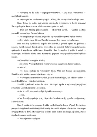 — Położymy cię do łóżka — zaproponował David. — Czy masz termometr? —
zapytał dziewczynę.
— Jestem pewna, że nie mam gorączki. Chcę tylko zasnąć i bardzo długo spać.
Kiedy leżała w łóżku, dziewczyna przyniosła termometr, a David zmierzył
Katarzynie puls. Temperaturę miała normalną, puls sto pięć.
— Puls jest trochę przyspieszony — stwierdził David. — Gdybyś dostała
gorączki, sprowadzę z Cannes lekarza.
— Nie chcę żadnego lekarza. Dajcie mi się wyspać i wszystko będzie dobrze.
— Oczywiście, moja śliczna. Zawołaj mnie, gdybyś czegoś potrzebowała.
Stali nad nią i pilnowali, dopóki nie zasnęła, a potem wyszli na palcach z
pokoju. David obszedł dom i zajrzał przez okno do sypialni. Katarzyna spała bardzo
spokojnie i regularnie oddychała. Przyniósł dwa krzesełka i stolik i usiadł z
dziewczyną w cieniu, blisko okna Katarzyny, poprzez sosny prześwitywało błękitne
morze.
— Co myślisz? — zapytał Maritę.
— Nie wiem. Przed południem robiła wrażenie szczęśliwej. Sam widziałeś.
— A teraz?
— To może reakcja na wczorajszy dzień. Ona jest bardzo spontaniczna,
Davidzie, a to jest typowo spontaniczna reakcja.
— Wczoraj miałem takie wrażenie, jakbym kochał kogoś, kto właśnie umarł —
powiedział David. — Niedobra sprawa.
Zamilkł i podszedł znów do okna. Katarzyna spała w tej samej pozycji co
przedtem. Oddychała lekko i spokojnie.
— Śpi — rzekł. — A może ty byś się także zdrzemnęła.
— Może.
— Idę do mojego pokoju pracy. Są w nim drzwi do twojej sypialni, mają zasuwy
z dwóch stron.
Ruszył wąską, wybrukowaną ścieżką wzdłuż fasady domu. Wszedł do swojego
pokoju i odryglował drzwi do sypialni Marity. Po chwili usłyszał odsuwanie zasuwy po
drugiej stronie i drzwi otworzyły się. Usiedli obok siebie na skraju jej łóżka, David
objął dziewczynę ramieniem.
— Pocałuj mnie — zażądał.
 