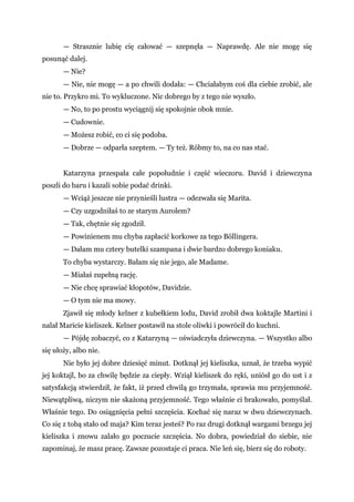 — Strasznie lubię cię całować — szepnęła — Naprawdę. Ale nie mogę się
posunąć dalej.
— Nie?
— Nie, nie mogę — a po chwili dodała: — Chciałabym coś dla ciebie zrobić, ale
nie to. Przykro mi. To wykluczone. Nic dobrego by z tego nie wyszło.
— No, to po prostu wyciągnij się spokojnie obok mnie.
— Cudownie.
— Możesz robić, co ci się podoba.
— Dobrze — odparła szeptem. — Ty też. Róbmy to, na co nas stać.
Katarzyna przespała całe popołudnie i część wieczoru. David i dziewczyna
poszli do baru i kazali sobie podać drinki.
— Wciąż jeszcze nie przynieśli lustra — odezwała się Marita.
— Czy uzgodniłaś to ze starym Aurolem?
— Tak, chętnie się zgodził.
— Powinienem mu chyba zapłacić korkowe za tego Böllingera.
— Dałam mu cztery butelki szampana i dwie bardzo dobrego koniaku.
To chyba wystarczy. Bałam się nie jego, ale Madame.
— Miałaś zupełną rację.
— Nie chcę sprawiać kłopotów, Davidzie.
— O tym nie ma mowy.
Zjawił się młody kelner z kubełkiem lodu, David zrobił dwa koktajle Martini i
nalał Maricie kieliszek. Kelner postawił na stole oliwki i powrócił do kuchni.
— Pójdę zobaczyć, co z Katarzyną — oświadczyła dziewczyna. — Wszystko albo
się ułoży, albo nie.
Nie było jej dobre dziesięć minut. Dotknął jej kieliszka, uznał, że trzeba wypić
jej koktajl, bo za chwilę będzie za ciepły. Wziął kieliszek do ręki, uniósł go do ust i z
satysfakcją stwierdził, że fakt, iż przed chwilą go trzymała, sprawia mu przyjemność.
Niewątpliwą, niczym nie skażoną przyjemność. Tego właśnie ci brakowało, pomyślał.
Właśnie tego. Do osiągnięcia pełni szczęścia. Kochać się naraz w dwu dziewczynach.
Co się z tobą stało od maja? Kim teraz jesteś? Po raz drugi dotknął wargami brzegu jej
kieliszka i znowu zalało go poczucie szczęścia. No dobra, powiedział do siebie, nie
zapominaj, że masz pracę. Zawsze pozostaje ci praca. Nie leń się, bierz się do roboty.
 