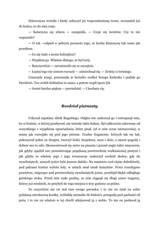 Dziewczyna wróciła i kiedy zobaczył jej rozpromienioną twarz, zrozumiał już
do końca, co do niej czuje.
— Katarzyna się ubiera — oznajmiła. — Czuje się świetnie. Czy to nie
wspaniale?
— O tak —odparł w pełnym poczuciu tego, że kocha Katarzynę tak samo jak
przedtem.
— Co się stało z moim koktajlem?
— Wypiłem go. Właśnie dlatego, że był twój.
— Rzeczywiście — zarumieniła się ze szczęścia.
— Lepiej tego nie umiem wyrazić — uśmiechnął się. — Zrobię ci świeżego.
Umoczyła wargi, przesunęła je leciutko wzdłuż brzegu kieliszka i podała go
Davidowi. Ten zrobił dokładnie to samo, a potem wypił spory łyk.
— Jesteś bardzo piękna — powiedział. — I kocham cię.
Rozdział piętnasty
Usłyszał zapalany silnik Bugattiego. Odgłos ten zaskoczył go i wstrząsnął nim,
bo w krainie, w której przebywał, nie istniały takie hałasy. Był całkowicie oderwany od
wszystkiego z wyjątkiem opowiadania, które pisał, żył w nim coraz intensywniej, w
miarę jak rozwijało się pod jego piórem. Trudne fragmenty, których tak się bał,
pokonywał jeden za drugim, tworzył ludzi, krajobraz, noce i dnie, a nawet pogodę i
dobrze mu to szło. Skoncentrował się znów na pisaniu i poczuł nagle takie zmęczenie,
jak gdyby spędził noc przemierzając popękaną powierzchnię wulkanicznej pustyni i
jak gdyby to właśnie jego i jego towarzyszy zaskoczył wschód słońca, gdy do
wyschniętych, szarych jezior było jeszcze daleko. Na ramieniu czuł ciężar dubeltówki,
pod palcami kontur wylotu lufy, w ustach miał smak kamyków. Przez rozedrgane
powietrze, migocące nad powierzchnią wyschniętych jezior, przebijał błękit odległego
górskiego stoku. Przed nim ziało pustką, za nim ciągnął się długi sznur tragarzy,
którzy już wiedzieli, że przybyli do tego miejsca o trzy godziny za późno.
To oczywiście nie on stał tam owego poranka; i to nie on miał na sobie
połataną sztruksową kurtkę, wyblakłą niemalże do białości, przegniłą pod pachami od
potu, i to nie on właśnie w tej chwili zdejmował ją z siebie. To nie on podawał ją
 