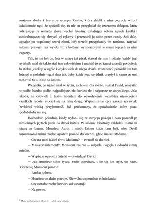 swojemu słudze i bratu ze szczepu Kamba, który dzielił z nim poczucie winy i
świadomość tego, że spóźnili się, to nie on przyglądał się czarnemu chłopcu, który
potrząsając ze wstrętu głową wąchał kwaśny, zalatujący octem zapach kurtki i
uśmiechnąwszy się chwycił jej rękawy i przerzucił ją sobie przez ramię. Szli dalej,
stąpając po wypalonej szarej ziemi, lufy strzelb przygniatały im ramiona, zatykali
palcami prawych rąk wyloty luf, z kolbami wymierzonymi w sznur idących za nimi
tragarzy.
Tak, to nie był on, lecz w miarę jak pisał, stawał się nim i później każdy jego
czytelnik miał się także stać tym człowiekiem i znaleźć to, co tamci znaleźli po dojściu
do stoku, jeżeliby w ogóle kiedykolwiek do niego doszli. Postanowił pozwolić im tam
dotrzeć w południe tegoż dnia tak, żeby każdy jego czytelnik przeżył to samo co on i
zachował to w sobie na zawsze.
Wszystko, co ojciec miał w życiu, zachował dla siebie, myślał David, wszystko
co podłe, bardzo podłe, najpodlejsze, złe, bardzo złe i najgorsze ze wszystkiego. Jaka
szkoda, że człowiek z takim talentem do wywoływania wszelkich nieszczęść i
wszelkich radości stoczył się na taką drogę. Wspominanie ojca zawsze sprawiało
Davidowi wielką przyjemność. Był przekonany, że opowiadanie, które pisze,
spodobałoby mu się.
Dochodziło południe, kiedy wyłonił się ze swojego pokoju i boso poszedł po
kamiennych płytach patia do drzwi hotelu. W salonie robotnicy zakładali lustro na
ścianę za barem. Monsieur Aurol i młody kelner także tam byli, więc David
porozmawiał z nimi trochę, a potem poszedł do kuchni, gdzie znalazł Madame.
— Czy ma pani jakieś piwo, Madame? — zwrócił się do niej.
— Mais certainement12, Monsieur Bourne — odparła i wyjęła z lodówki zimną
butelkę.
— Wypiję je wprost z butelki — oświadczył David.
— Jak Monsieur sobie życzy. Panie pojechały, o ile się nie mylę, do Nicei.
Dobrze się Monsieur pisało?
— Bardzo dobrze.
— Monsieur za dużo pracuje. Nie wolno zapominać o śniadaniu.
— Czy zostało trochę kawioru od wczoraj?
— Na pewno.
12
Mais certainement (fran.) — ależ oczywiście.
 