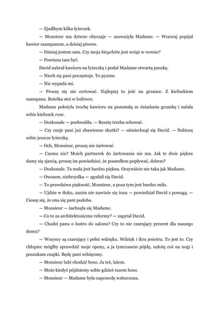 — Zjadłbym kilka łyżeczek.
— Monsieur ma dziwne obyczaje — zauważyła Madame. — Wczoraj popijał
kawior szampanem, a dzisiaj piwem.
— Dzisiaj jestem sam. Czy moja bicyclette jest wciąż w remise?
— Powinna tam być.
David nabrał kawioru na łyżeczkę i podał Madame otwartą puszkę.
— Niech się pani poczęstuje. To pyszne.
— Nie wypada mi.
— Proszę się nie certować. Najlepiej to jeść na grzance. Z kieliszkiem
szampana. Butelka stoi w lodówce.
Madame położyła trochę kawioru na pozostałą ze śniadania grzankę i nalała
sobie kieliszek rose.
— Doskonałe — pochwaliła. — Resztę trzeba schować.
— Czy czuje pani już zbawienne skutki? — uśmiechnął się David. — Nabiorę
sobie jeszcze łyżeczkę.
— Och, Monsieur, proszę nie żartować.
— Czemu nie? Moich partnerek do żartowania nie ma. Jak te dwie piękne
damy się zjawią, proszę im powiedzieć, że poszedłem popływać, dobrze?
— Doskonale. Ta mała jest bardzo piękna. Oczywiście nie taka jak Madame.
— Owszem, niebrzydka — zgodził się David.
— To prawdziwa piękność, Monsieur, a poza tym jest bardzo miła.
— Ujdzie w tłoku, zanim nie nawinie się inna — powiedział David z powagą. —
Cieszę się, że ona się pani podoba.
— Monsieur — żachnęła się Madame.
— Co to za architektoniczne reformy? — zapytał David.
— Chodzi panu o lustro do salonu? Czy to nie czarujący prezent dla naszego
domu?
— Wszyscy są czarujący i pełni wdzięku. Wdzięk i ikra jesiotra. To jest to. Czy
chłopiec mógłby sprawdzić moje opony, a ja tymczasem pójdę, nałożę coś na nogi i
poszukam czapki. Będę pani wdzięczny.
— Monsieur lubi chodzić boso. Ja też, latem.
— Może kiedyś pójdziemy sobie gdzieś razem boso.
— Monsieur — Madame była naprawdę wzburzona.
 
