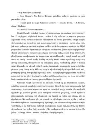— Czy Aurol jest zazdrosny?
— Sans blague13. No dobrze. Powiem pańskim pięknym paniom, że pan
poszedł na plażę.
— I niech pani nie daje Aurolowi kawioru! — zawołał David. – A bientôt,
chère14 Madame.
— A toute à l'heure15 Monsieur.
Opuścił hotel i pojechał czarną, błyszczącą drogą prowadzącą przez sosnowy
las. Z napiętymi mięśniami karku, ramion i nóg wdychał przesycone gorącym
zapachem sosen, poruszane lekkim wietrzykiem od morza powietrze. Droga zaczęła
się wznosić, więc pochylił się nad kierownicą, wparł w nią rękami i całym sobą, czuł,
jak rower pokonuje stromość wzgórza, nabiera spokojnego rytmu, uspokaja się. Mijał
przydrożne kamienie wyznaczające odległości stumetrowe, potem spostrzegł pierwszy
słupek kilometrowy, pomalowany od góry czerwoną farbą, potem drugi i trzeci. Po
chwili droga zaczęła opadać ku morzu, więc nacisnął hamulec, stanął, zsiadł, zarzucił
rower na ramię i zszedł wąską ścieżką na plażę. Oparł rower o pachnący rozgrzaną
żywicą pień sosny, skoczył w dół na kamienistą plażę, rozebrał się, ułożył w kostkę
szorty i koszulę, na wierzch położył czapkę i espadryle, po czym dał nura w głęboką,
przezroczystą zimną wodę. Gdy wychynął z tej mieniącej się różnymi kolorami toni,
potrząsnął głową, żeby pozbyć się wody z uszu, i zaczął płynąć w głąb morza. Po chwili
przewrócił się na plecy i patrząc w niebo, na którym ukazywały się teraz niewielkie
białe, niesione wiatrem chmury, pozwalał falom się unosić.
Wreszcie ruszył z powrotem do zatoczki, wspiął się po brunatnych skałach,
usiadł na słońcu i zaczął się wpatrywać w morze. Cieszył się swoją samotnością, był
zadowolony, że wykonał narzuconą sobie na ten dzień porcję pisania. Ale po chwili
ogarnęło go poczucie pustki, jakie zazwyczaj odczuwał po pracy, zaczął myśleć o
dziewczynach, zapragnął ich obecności; nie tęsknił za jedną czy drugą, ale za
obydwiema. Nie analizował ich, nie odnosił do nich krytycznie, nie myślał o nich w
kontekście dylematu uczuciowego czy etycznego, nie zastanawiał się nawet nad tym
wszystkim, co się dotychczas stało lub co się jeszcze mogło stać, nad tym, czy dobrze
się zachował i co będzie dalej, wiedział tylko z całą pewnością, że za nimi tęskni. Za
jedną i za drugą, razem i osobno, i że jednej i drugiej pragnie.
13
Sans blague (fran.) — co za pytanie.
14
A bientôt, chère (fran.) – do miłego.
15
A toute à l'heure (fran.) – do zobaczenia.
 