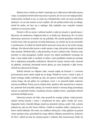 Siedząc teraz w słońcu na skale i wpatrując się w taflę morza zdał sobie sprawę
z tego, że pożądanie dwóch dziewcząt naraz to grzech, ale nic na to nie mógł poradzić.
Jednocześnie wiedział, że nic, co wiąże się z którąkolwiek z nich, nie może się dobrze
skończyć, i że on sam marnie na tym wyjdzie. Ale nie próbuj zwalać winy na nikogo,
mówił do siebie, nie baw się w sędziego. Gdy nadejdzie czas, wszystko zostanie
osądzone i to nie przez ciebie.
Patrzał w dół na morze i usiłował myśleć o całej tej sytuacji w sposób jasny i
klarowny, ale nadaremno. Najgorsze było to, co działo się z Katarzyną. No i że tamta
dziewczyna stanowczo za bardzo mu się podobała. Nie musiał specjalnie analizować
swoich uczuć, żeby się upewnić, że kocha Katarzynę, czy wysilać się, by się utwierdzić
w przekonaniu, że miłość do dwóch kobiet naraz jest rzeczą złą, że nie wróży niczego
dobrego. Nie zdawał sobie jeszcze w pełni sprawy z tego, jak groźna mogła się okazać
taka sytuacja. Wiedział tylko z całą pewnością, że jest w pełnym toku. Wszyscy troje
jesteśmy ze sobą sprzęgnięci, myślał, niczym trzy zębate przekładnie toczącego się
koła, i zaraz dodał, także w myślach, że jedna z tych przekładni została już usunięta
lub w najlepszym przypadku uszkodzona. Skoczył do czystej, zimnej wody, zanurzył
się głęboko, wychynął, potrząsnął mocno głową, po czym popłynął w głąb morza,
obrócił się i skierował do brzegu.
Nałożył ubranie na wilgotne ciało, wsunął czapkę do kieszeni i z rowerem
przerzuconym przez ramię wspiął się na drogę. Wsiadł na rower i ruszył w górę. Z
braku treningu szybko rozbolały go uda, ale uparcie naciskał pedały i wartko sunął
czarną drogą, tak jak gdyby ten wyścigowy rower i on stanowili jakieś cudaczne
zwierzę na kółkach. Potem, już na wolnym kole, zjechał w dół, zanurzył się w sosnowy
las, sprawnie brał wszystkie zakręty, by wreszcie skręcić w boczną drogę prowadzącą
wprost na podwórko hotelu, wysadzoną dwoma rzędami drzew, spomiędzy których
prześwitywał błękit morza.
Dziewczyn jeszcze nie było, więc poszedł do swojego pokoju, wziął prysznic,
nałożył świeżą koszulę i szorty i zawędrował do baru, gdzie wisiało już nowe,
eleganckie lustro. Zawołał chłopca, kazał mu przynieść cytrynę, nożyk i lód, a potem
pokazał mu, jak się robi Toma Collinsa. Usiadł na wysokim stołku i spojrzawszy w
lustro uniósł szklankę. Nie wiem, czy miałbym ochotę pić z tobą, gdybym cię poznał
cztery miesiące temu, powiedział do swego odbicia. Chłopiec przyniósł mu „Eclaireur
de Nice", zabrał się więc do czytania gazety i czekania. Był rozczarowany, kiedy się
 