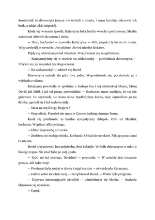 dowiedział, że dziewczęta jeszcze nie wróciły z miasta, i coraz bardziej odczuwał ich
brak, a także lekki niepokój.
Kiedy się wreszcie zjawiły, Katarzyna była bardzo wesoła i podniecona, Marita
natomiast dziwnie skruszona i cicha.
— Halo, kochanie! — zawołała Katarzyna. — Och, popatrz tylko na to lustro.
Więc zawiesili je wreszcie. Jest piękne. Ale też niezbyt łaskawe.
Pójdę się odświeżyć przed obiadem. Przepraszam cię za spóźnienie.
— Zatrzymałyśmy się w mieście na szklaneczkę — powiedziała dziewczyna. —
Przykro mi, że musiałeś tak długo czekać.
— Na szklaneczkę? — zdziwił się David.
Dziewczyna uniosła do góry dwa palce. Wyprostowała się, pocałowała go i
wybiegła z salonu.
Katarzyna powróciła w spódnicy z białego lnu i tej niebieskiej bluzce, którą
David tak lubił, i już od progu powiedziała: — Kochanie, mam nadzieję, że się nie
gniewasz. To naprawdę nie nasza wina. Spotkałyśmy Jeana, więc zaprosiłam go na
drinka, zgodził się i był szalenie miły.
— Masz na myśli tego fryzjera?
— Oczywiście. Przecież nie znam w Cannes żadnego innego Jeana.
Kazał cię pozdrowić, to bardzo sympatyczny chłopak. Zrób mi Martini,
kochanie. Wypiłam tylko jednego.
— Obiad naprawdę już czeka.
— Zróbżesz mi małego drinka, kochanie. Obiad nie ucieknie. Nikogo poza nami
tu nie ma.
David przygotował, bez pośpiechu, dwa koktajle. Wróciła dziewczyna w sukni z
białego rypsu. Nie znać było po niej upału.
— Zrób mi też jednego, Davidzie! — poprosiła. — W mieście jest strasznie
gorąco. Jak było tutaj?
— Powinnaś była zostać w domu i zająć się nim — oświadczyła Katarzyna.
— Dałem sobie świetnie radę — zareplikowal David. — Woda była przyjazna.
— Używasz interesujących określeń — uśmiechnęła się Marita. — Szalenie
obrazowo się wyrażasz.
— Daruj.
 