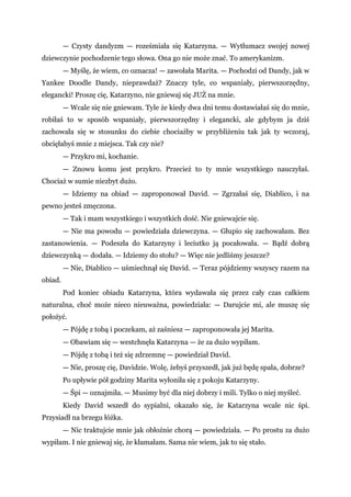 — Czysty dandyzm — roześmiała się Katarzyna. — Wytłumacz swojej nowej
dziewczynie pochodzenie tego słowa. Ona go nie może znać. To amerykanizm.
— Myślę, że wiem, co oznacza! — zawołała Marita. — Pochodzi od Dandy, jak w
Yankee Doodle Dandy, nieprawdaż? Znaczy tyle, co wspaniały, pierwszorzędny,
elegancki! Proszę cię, Katarzyno, nie gniewaj się JUŻ na mnie.
— Wcale się nie gniewam. Tyle że kiedy dwa dni temu dostawiałaś się do mnie,
robiłaś to w sposób wspaniały, pierwszorzędny i elegancki, ale gdybym ja dziś
zachowała się w stosunku do ciebie chociażby w przybliżeniu tak jak ty wczoraj,
obcięłabyś mnie z miejsca. Tak czy nie?
— Przykro mi, kochanie.
— Znowu komu jest przykro. Przecież to ty mnie wszystkiego nauczyłaś.
Chociaż w sumie niezbyt dużo.
— Idziemy na obiad — zaproponował David. — Zgrzałaś się, Diablico, i na
pewno jesteś zmęczona.
— Tak i mam wszystkiego i wszystkich dość. Nie gniewajcie się.
— Nie ma powodu — powiedziała dziewczyna. — Głupio się zachowałam. Bez
zastanowienia. — Podeszła do Katarzyny i leciutko ją pocałowała. — Bądź dobrą
dziewczynką — dodała. — Idziemy do stołu? — Więc nie jedliśmy jeszcze?
— Nie, Diablico — uśmiechnął się David. — Teraz pójdziemy wszyscy razem na
obiad.
Pod koniec obiadu Katarzyna, która wydawała się przez cały czas całkiem
naturalna, choć może nieco nieuważna, powiedziała: — Darujcie mi, ale muszę się
położyć.
— Pójdę z tobą i poczekam, aż zaśniesz — zaproponowała jej Marita.
— Obawiam się — westchnęła Katarzyna — że za dużo wypiłam.
— Pójdę z tobą i też się zdrzemnę — powiedział David.
— Nie, proszę cię, Davidzie. Wolę, żebyś przyszedł, jak już będę spała, dobrze?
Po upływie pół godziny Marita wyłoniła się z pokoju Katarzyny.
— Śpi — oznajmiła. — Musimy być dla niej dobrzy i mili. Tylko o niej myśleć.
Kiedy David wszedł do sypialni, okazało się, że Katarzyna wcale nic śpi.
Przysiadł na brzegu łóżka.
— Nic traktujcie mnie jak obłożnie chorą — powiedziała. — Po prostu za dużo
wypiłam. I nie gniewaj się, że kłamałam. Sama nie wiem, jak to się stało.
 