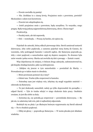 — Pewnie zawiodła cię pamięć.
— Nie. Zrobiłam to z zimną krwią. Przyjmiesz mnie z powrotem, powiedz?
Skończyłam z całym tym kurestwem.
— Przecież nie odepchnąłem cię.
— Jeżeli przyjmiesz mnie z powrotem, będę szczęśliwa. To wszystko, czego
pragnę. Będę twoją jedyną najprawdziwszą dziewczyną, słowo. Chcesz tego?
Pocałował ją.
— Pocałuj mnie, ale tak naprawdę.
— Och — westchnęła. — Proszę cię bardzo, nie spiesz się.
Pojechali do zatoczki, którą odkryli pierwszego dnia. David zamierzał zostawić
dziewczyny, żeby sobie popływały, a samemu pojechać starą Isottą do Cannes, do
warsztatu, żeby podciągnęli hamulce i ustawili zapłon. Ale Katarzyna poprosiła go,
żeby z nimi popływał, a samochodem zajął się dopiero nazajutrz. Po drzemce była
znów wesoła i pełna werwy. Marita zaś zwróciła się doń z powagą: — Zostań z nami.
Więc dojechawszy do miejsca, w którym droga zakręcała, zademonstrował im,
jak kiepsko działają hamulce, jakie są niebezpieczne.
— Zabijesz się jeszcze w tym samochodzie — powiedział do Marity. —
Prowadzenie go w takim stanie to zbrodnia.
— Może powinnam postarać się o inny?
— Gdzież tam. Trzeba tylko zreperować te hamulce.
— Potrzebny nam jest większy wóz, żebyśmy się mogli wygodnie zmieścić —
odezwała się Katarzyna.
— To jest doskonały samochód, należy go tylko doprowadzić do porządku —
odparł David. — Tyle że trzeba włożyć w niego cholernie dużo pracy. Osobiście
uważam, że jest dla ciebie za duży.
— Zorientuj się, czy potrafią go zreperować — powiedziała dziewczyna. — Bo
jak nie, to załatwimy taki wóz, jaki ci najbardziej odpowiada.
Rozłożyli się na plaży i po dłuższym leniwym wygrzewaniu się David odezwał
się: — No to chodźcie popływać.
— Oblej mi głowę — poprosiła go Katarzyna. — W moim plecaku jest składane
wiaderko.
 