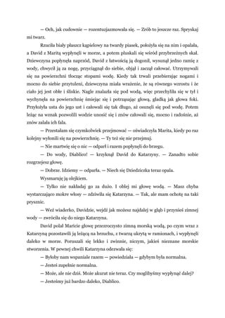 — Och, jak cudownie — rozentuzjazmowała się. — Zrób to jeszcze raz. Spryskaj
mi twarz.
Rzuciła biały płaszcz kąpielowy na twardy piasek, położyła się na nim i opalała,
a David z Maritą wypłynęli w morze, a potem pluskali się wśród przybrzeżnych skał.
Dziewczyna popłynęła naprzód, David z łatwością ją dogonił, wysunął jedno ramię z
wody, chwycił ją za nogę, przyciągnął do siebie, objął i zaczął całować. Utrzymywali
się na powierzchni tłocząc stopami wodę. Kiedy tak trwali przebierając nogami i
mocno do siebie przytuleni, dziewczyna miała wrażenie, że są równego wzrostu i że
ciało jej jest obłe i śliskie. Nagle znalazła się pod wodą, więc przechyliła się w tył i
wychynęła na powierzchnię śmiejąc się i potrząsając głową, gładką jak głowa foki.
Przyłożyła usta do jego ust i całowali się tak długo, aż osunęli się pod wodę. Potem
leżąc na wznak pozwolili wodzie unosić się i znów całowali się, mocno i radośnie, aż
znów zalała ich fala.
— Przestałam się czymkolwiek przejmować — oświadczyła Marita, kiedy po raz
kolejny wyłonili się na powierzchnię. — Ty też się nie przejmuj.
— Nie martwię się o nic — odparł i razem popłynęli do brzegu.
— Do wody, Diablico! — krzyknął David do Katarzyny. — Zanadto sobie
rozgrzejesz głowę.
— Dobrze. Idziemy — odparła. — Niech się Dziedziczka teraz opala.
Wysmaruję ją olejkiem.
— Tylko nie nakładaj go za dużo. I oblej mi głowę wodą. — Masz chyba
wystarczająco mokre włosy — zdziwiła się Katarzyna. — Tak, ale mam ochotę na taki
prysznic.
— Weź wiaderko, Davidzie, wejdź jak możesz najdalej w głąb i przynieś zimnej
wody — zwróciła się do niego Katarzyna.
David polał Maricie głowę przezroczysto zimną morską wodą, po czym wraz z
Katarzyną pozostawili ją leżącą na brzuchu, z twarzą ukrytą w ramionach, i wypłynęli
daleko w morze. Poruszali się lekko i zwinnie, niczym, jakieś nieznane morskie
stworzenia. W pewnej chwili Katarzyna odezwała się:
— Byłoby nam wspaniale razem — powiedziała — gdybym była normalna.
— Jesteś zupełnie normalna.
— Może, ale nie dziś. Może akurat nie teraz. Czy moglibyśmy wypłynąć dalej?
— Jesteśmy już bardzo daleko, Diablico.
 