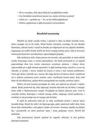 — No to wracajmy. Och, jak ja lubię być na głębokiej wodzie.
— Czy chciałabyś zanurkować jeszcze raz, zanim wrócimy na plażę?
— Jeden raz — zgodziła się. — Tu, na tej wielkiej głębokości.
— Dobrze, popłyniemy w głąb do granicy wytrzymałości.
Rozdział szesnasty
Obudził się, kiedy zaczęło świtać, i spojrzał w okno na blade sylwetki sosen,
ledwo rysujące się na tle nieba. Wstał bardzo ostrożnie, uważając, by nie obudzić
Katarzyny, nałożył szorty i ruszył na bosaka po wilgotnych od rosy płytach chodnika,
ciągnącego się wzdłuż fasady hotelu do drzwi swojego pokoju pracy. Gdy je otworzył,
znowu poczuł powiew morskiej bryzy zapowiadającej pogodę.
Gdy siadał przy stole, słońce jeszcze nie wzeszło, więc pomyślał, że może odrobi
trochę straconego czasu w swoim opowiadaniu. Ale kiedy przeczytał to, co napisał
poprzedniego dnia tym swoim starannym wyraźnym pismem, i własne słowa
zaprowadziły go w głąb własnej opowieści i w głąb tamtego kraju, stracił to, co mu się
zdawało, że zyskał, i znowu znalazł się twarzą w twarz z tym samym problemem.
Toteż gdy słońce wyłoniło się z morza, dla niego był już od dawna dzień i znajdował
się w połowie przeprawy przez smutne, szare, wyschnięte koryta jezior. Buty miał
białe od soli alkalicznej, upalne słońce przygniatało mu czaszkę, ramiona i plecy.
Mokra od potu koszula przylegała do ciała, pot spływał po plecach i między
udami. Kiedy prostował się, żeby odpocząć, koszula odrywała się od skóry i zwisając
luźno schła w błyskawicznym tempie. Przyglądał się białym plamom potu. Czuł to
wszystko bardzo dojmująco i widział samego siebie, stojącego wśród pustkowia, i
wiedział, że nie pozostaje mu nic innego, jak iść dalej.
O wpół do jedenastej miał już za sobą wyschnięte jeziora i jeszcze spory
kawałek drogi. Dotarł do rzeki i do figowego gaju, gdzie zamierzał rozbić obóz. Kora
drzew była zielonożółta, a ich gałęzie ciężkie od owoców. Pawiany najadły się dzikich
fig i pozostawiły na ziemi pawianie łajno i masę gnijącego owocu. Smród był
paskudny.
Gdy przerwawszy pisanie spojrzał na zegarek, zobaczył, że jest godzina
dziesiąta trzydzieści.
 