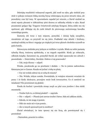 Dziesiątą trzydzieści wskazywał zegarek, jaki nosił na ręku, gdy siedział przy
stole w pokoju owianym lekką morską bryzą wdzierającą się przez otwarte okna, ale
prawdziwy czas był inny. W opowiadaniu zapadał już wieczór, a David siedział na
ziemi wparty plecami w żółtozielony pień drzewa ze szklanką whisky w ręku. Kazał
pozamiatać gnijące figi. Tragarze ćwiartowali antylopę Kongoni, którą udało mu się
upolować, gdy zbliżając się do rzeki dotarli do pierwszego zacienionego kawałka
rozmokłego gruntu.
Zostawię ich teraz z tym mięsem, pomyślał, i dzisiaj będą szczęśliwi,
niezależnie od tego, co przytrafi im się jutro. Poskładał więc ołówki i bruliony,
zamknął walizkę na klucz i stąpając po ciepłych już teraz płytach chodnika wyszedł na
patio hotelu.
Dziewczyna siedziała przy jednym ze stolików i czytała. Miała na sobie pasiastą
rybacką bluzę, tenisową spódniczkę, a na nogach espadrile. Kiedy go zobaczyła,
odłożyła książkę. Zarumieni się, pomyślał David, ale widać opanowała ten odruch i
powiedziała: — Dzień dobry, Davidzie. Dobrze ci się pracowało?
— Tak, moja śliczna — odparł.
Wstała, pocałowała go na powitanie i dodała: — No to jestem zadowolona.
Katarzyna jest w Cannes. Kazała mi jechać z tobą na plażę.
— Czy nie wolała zabrać cię ze sobą do miasta?
— Nie. Wolała, żebym została. Powiedziała, że wstajesz strasznie wcześnie do
pracy i że kiedy skończysz, poczujesz może brak towarzystwa. Co ci zamówić na
śniadanie? Nie powinieneś się głodzić.
Poszła do kuchni i powróciła niosąc oeufs au plat avec jambon i dwa słoiki
musztardy.
— Trudne było to, co dzisiaj pisałeś? — zapytała.
— Nie — odparł. — Pisanie jest zawsze trudne i łatwe. Szło mi całkiem nieźle.
— Szkoda, że nie mogę ci pomóc.
— Nikt nie może mi w tym pomóc.
— Ale w innych sprawach jest to możliwe?
Chciał oświadczyć, że inne sprawy się nie liczą, ale powstrzymał się i
powiedział:
- Naturalnie, przecież to robisz.
 