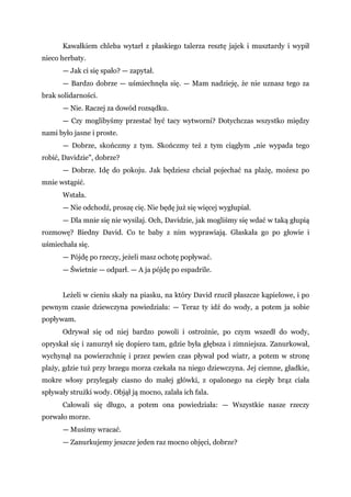 Kawałkiem chleba wytarł z płaskiego talerza resztę jajek i musztardy i wypił
nieco herbaty.
— Jak ci się spało? — zapytał.
— Bardzo dobrze — uśmiechnęła się. — Mam nadzieję, że nie uznasz tego za
brak solidarności.
— Nie. Raczej za dowód rozsądku.
— Czy moglibyśmy przestać być tacy wytworni? Dotychczas wszystko między
nami było jasne i proste.
— Dobrze, skończmy z tym. Skończmy też z tym ciągłym „nie wypada tego
robić, Davidzie", dobrze?
— Dobrze. Idę do pokoju. Jak będziesz chciał pojechać na plażę, możesz po
mnie wstąpić.
Wstała.
— Nie odchodź, proszę cię. Nie będę już się więcej wygłupiał.
— Dla mnie się nie wysilaj. Och, Davidzie, jak mogliśmy się wdać w taką głupią
rozmowę? Biedny David. Co te baby z nim wyprawiają. Głaskała go po głowie i
uśmiechała się.
— Pójdę po rzeczy, jeżeli masz ochotę popływać.
— Świetnie — odparł. — A ja pójdę po espadrile.
Leżeli w cieniu skały na piasku, na który David rzucił płaszcze kąpielowe, i po
pewnym czasie dziewczyna powiedziała: — Teraz ty idź do wody, a potem ja sobie
popływam.
Odrywał się od niej bardzo powoli i ostrożnie, po czym wszedł do wody,
opryskał się i zanurzył się dopiero tam, gdzie była głębsza i zimniejsza. Zanurkował,
wychynął na powierzchnię i przez pewien czas pływał pod wiatr, a potem w stronę
plaży, gdzie tuż przy brzegu morza czekała na niego dziewczyna. Jej ciemne, gładkie,
mokre włosy przylegały ciasno do małej główki, z opalonego na ciepły brąz ciała
spływały strużki wody. Objął ją mocno, zalała ich fala.
Całowali się długo, a potem ona powiedziała: — Wszystkie nasze rzeczy
porwało morze.
— Musimy wracać.
— Zanurkujemy jeszcze jeden raz mocno objęci, dobrze?
 