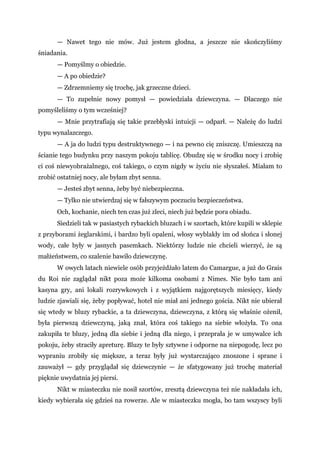 — Nawet tego nie mów. Już jestem głodna, a jeszcze nie skończyliśmy
śniadania.
— Pomyślmy o obiedzie.
— A po obiedzie?
— Zdrzemniemy się trochę, jak grzeczne dzieci.
— To zupełnie nowy pomysł — powiedziała dziewczyna. — Dlaczego nie
pomyśleliśmy o tym wcześniej?
— Mnie przytrafiają się takie przebłyski intuicji — odparł. — Należę do ludzi
typu wynalazczego.
— A ja do ludzi typu destruktywnego — i na pewno cię zniszczę. Umieszczą na
ścianie tego budynku przy naszym pokoju tablicę. Obudzę się w środku nocy i zrobię
ci coś niewyobrażalnego, coś takiego, o czym nigdy w życiu nie słyszałeś. Miałam to
zrobić ostatniej nocy, ale byłam zbyt senna.
— Jesteś zbyt senna, żeby być niebezpieczna.
— Tylko nie utwierdzaj się w fałszywym poczuciu bezpieczeństwa.
Och, kochanie, niech ten czas już zleci, niech już będzie pora obiadu.
Siedzieli tak w pasiastych rybackich bluzach i w szortach, które kupili w sklepie
z przyborami żeglarskimi, i bardzo byli opaleni, włosy wyblakły im od słońca i słonej
wody, całe były w jasnych pasemkach. Niektórzy ludzie nie chcieli wierzyć, że są
małżeństwem, co szalenie bawiło dziewczynę.
W owych latach niewiele osób przyjeżdżało latem do Camargue, a już do Grais
du Roi nie zaglądał nikt poza może kilkoma osobami z Nimes. Nie było tam ani
kasyna gry, ani lokali rozrywkowych i z wyjątkiem najgorętszych miesięcy, kiedy
ludzie zjawiali się, żeby popływać, hotel nie miał ani jednego gościa. Nikt nie ubierał
się wtedy w bluzy rybackie, a ta dziewczyna, dziewczyna, z którą się właśnie ożenił,
była pierwszą dziewczyną, jaką znał, która coś takiego na siebie włożyła. To ona
zakupiła te bluzy, jedną dla siebie i jedną dla niego, i przeprała je w umywalce ich
pokoju, żeby straciły apreturę. Bluzy te były sztywne i odporne na niepogodę, lecz po
wypraniu zrobiły się miększe, a teraz były już wystarczająco znoszone i sprane i
zauważył — gdy przyglądał się dziewczynie — że sfatygowany już trochę materiał
pięknie uwydatnia jej piersi.
Nikt w miasteczku nie nosił szortów, zresztą dziewczyna też nie nakładała ich,
kiedy wybierała się gdzieś na rowerze. Ale w miasteczku mogła, bo tam wszyscy byli
 