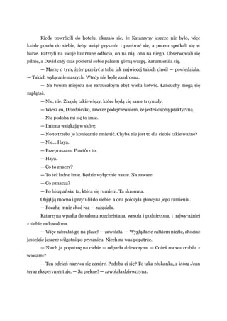 Kiedy powrócili do hotelu, okazało się, że Katarzyny jeszcze nie było, więc
każde poszło do siebie, żeby wziąć prysznic i przebrać się, a potem spotkali się w
barze. Patrzyli na swoje lustrzane odbicia, on na nią, ona na niego. Obserwowali się
pilnie, a David cały czas pocierał sobie palcem górną wargę. Zarumieniła się.
— Marzę o tym, żeby przeżyć z tobą jak najwięcej takich chwil — powiedziała.
— Takich wyłącznie naszych. Wtedy nie będę zazdrosna.
— Na twoim miejscu nie zarzucałbym zbyt wielu kotwic. Łańcuchy mogą się
zaplątać.
— Nie, nie. Znajdę takie więzy, które będą cię same trzymały.
— Wiesz co, Dziedziczko, zawsze podejrzewałem, że jesteś osobą praktyczną.
— Nie podoba mi się to imię.
— Imiona wsiąkają w skórę.
— No to trzeba je koniecznie zmienić. Chyba nie jest to dla ciebie takie ważne?
— Nie... Haya.
— Przepraszam. Powtórz to.
— Haya.
— Co to znaczy?
— To też ładne imię. Będzie wyłącznie nasze. Na zawsze.
— Co oznacza?
— Po hiszpańsku ta, która się rumieni. Ta skromna.
Objął ją mocno i przytulił do siebie, a ona położyła głowę na jego ramieniu.
— Pocałuj mnie choć raz — zażądała.
Katarzyna wpadła do salonu rozchełstana, wesoła i podniecona, i najwyraźniej
z siebie zadowolona.
— Więc zabrałaś go na plażę! — zawołała. — Wyglądacie całkiem nieźle, chociaż
jesteście jeszcze wilgotni po prysznicu. Niech na was popatrzę.
— Niech ja popatrzę na ciebie — odparła dziewczyna. — Cożeś znowu zrobiła z
włosami?
— Ten odcień nazywa się cendre. Podoba ci się? To taka płukanka, z którą Jean
teraz eksperymentuje. — Są piękne! — zawołała dziewczyna.
 