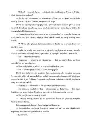 — O Boże! — zawołał David. — Musiałaś mieć ciężki dzień. Zrobię ci drinka i
pójdę się przebrać, dobrze?
— Ja się stąd nie ruszam — oświadczyła Katarzyna. — Nałóż tę niebieską
koszulę, dobrze? Tę, co ci kupiłam, taką samą jak moja.
David nie spiesząc się wziął prysznic i przebrał się od stóp do głów, a kiedy
powrócił do salonu, zastał przy barze obydwie dziewczyny, pomyślał, że dobrze by
było, gdyby je ktoś namalował.
— Powiedziałam Dziedziczce o tym, co postanowiłam! — zawołała Katarzyna.
— No i że bardzo bym chciała, żebyś ją także kochał i ożenił się z nią, jeżeliby miała
ochotę.
— W Afryce albo gdybym był muzułmaninem dałoby się to zrobić. Im wolno
mieć trzy żony.
— Myślę, że byłoby nam znacznie przyjemniej, gdybyśmy się wszyscy ze sobą
pobrali. Wtedy nikt nie mógłby nas krytykować. Wzięłabyś z nim ślub, Dziedziczko?
— Tak — odparła dziewczyna.
— Cudownie — ucieszyła się Katarzyna. — Tak się martwiłam, ale teraz
wszystko jest już jasne i proste.
— Naprawdę byś się zgodziła? — zapytał David dziewczynę.
— Tak — powtórzyła i dodała: — Tylko mnie poproś.
David przyglądał jej się uważnie. Była podniecona, ale poważna zarazem.
Przypomniał sobie, jak wyglądała leżąc w słońcu z zamkniętymi oczami, jak jej ciemna
głowa rysowała się na tle białego kąpielowego płaszcza, rozłożonego na żółtym piasku,
kiedy wreszcie się kochali.
— Zrobimy to — powiedział — ale nie w tym cholernym barze.
— Nie mów, że to cholerny bar — uśmiechnęła się Katarzyna. — Jest nasz.
Kupiliśmy mu nawet lustro. Szkoda, że nie możecie się jeszcze dzisiaj pobrać.
— Nie gadaj bzdur — mruknął David.
— To nie są bzdury. Pozwól mi coś powiedzieć. Żebym się tylko nie pomyliła.
Patrz na mnie i słuchaj.
Dziewczyna spuściła oczy, David patrzał na Katarzynę.
— Przemyślałam wszystko dokładnie, zeszło mi na tym całe popołudnie.
Naprawdę. Wszystko też powiedziałam Maricie.
— Rozumiem.
 