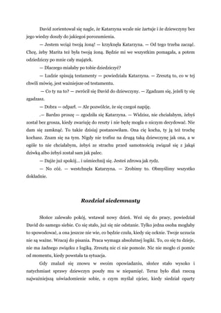David zorientował się nagle, że Katarzyna wcale nie żartuje i że dziewczyny bez
jego wiedzy doszły do jakiegoś porozumienia.
— Jestem wciąż twoją żoną! — krzyknęła Katarzyna. — Od tego trzeba zacząć.
Chcę, żeby Marita też była twoją żoną. Będzie mi we wszystkim pomagała, a potem
odziedziczy po mnie cały majątek.
— Dlaczego miałaby po tobie dziedziczyć?
— Ludzie spisują testamenty — powiedziała Katarzyna. — Zresztą to, co w tej
chwili mówię, jest ważniejsze od testamentu.
— Co ty na to? — zwrócił się David do dziewczyny. — Zgadzam się, jeżeli ty się
zgadzasz.
— Dobra — odparł. — Ale pozwólcie, że się czegoś napiję.
.— Bardzo proszę — zgodziła się Katarzyna. — Widzisz, nie chciałabym, żebyś
został bez grosza, kiedy zwariuję do reszty i nie będę mogła o niczym decydować. Nie
dam się zamknąć. To także dzisiaj postanowiłam. Ona cię kocha, ty ją też trochę
kochasz. Znam się na tym. Nigdy nie trafisz na drugą taką dziewczynę jak ona, a w
ogóle to nie chciałabym, żebyś ze strachu przed samotnością związał się z jakąś
dziwką albo żebyś został sam jak palec.
— Dajże już spokój... i uśmiechnij się. Jesteś zdrowa jak rydz.
— No cóż. — westchnęła Katarzyna. — Zrobimy to. Obmyślimy wszystko
dokładnie.
Rozdział siedemnasty
Słońce zalewało pokój, wstawał nowy dzień. Weź się do pracy, powiedział
David do samego siebie. Co się stało, już się nie odstanie. Tylko jedna osoba mogłaby
to spowodować, a ona jeszcze nie wie, co będzie czuła, kiedy się ocknie. Twoje uczucia
nie są ważne. Wracaj do pisania. Praca wymaga absolutnej logiki. To, co się tu dzieje,
nie ma żadnego związku z logiką. Zresztą nic ci nie pomoże. Nic nie mogło ci pomóc
od momentu, kiedy powstała ta sytuacja.
Gdy znalazł się znowu w swoim opowiadaniu, słońce stało wysoko i
natychmiast sprawy dziewczyn poszły mu w niepamięć. Teraz było dlań rzeczą
najważniejszą uświadomienie sobie, o czym myślał ojciec, kiedy siedział oparty
 