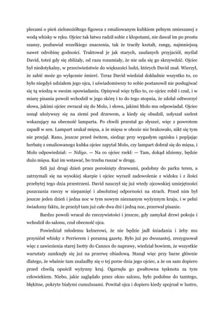 plecami o pień zielonożółtego figowca z emaliowanym kubkiem pełnym zmieszanej z
wodą whisky w ręku. Ojciec tak łatwo radził sobie z kłopotami, nie dawał im po prostu
szansy, pozbawiał wszelkiego znaczenia, tak że traciły kształt, rangę, najmniejszą
nawet odrobinę godności. Traktował je jak starych, zaufanych przyjaciół, myślał
David, toteż gdy się zbliżały, od razu rozumiały, że nie uda się go skrzywdzić. Ojciec
był niedotykalny, w przeciwieństwie do większości ludzi, których David znał. Wierzył,
że zabić może go wyłącznie śmierć. Teraz David wiedział dokładnie wszystko to, co
było niegdyś udziałem jego ojca, i uświadomiwszy to sobie postanowił nie posługiwać
się tą wiedzą w swoim opowiadaniu. Opisywał więc tylko to, co ojciec robił i czuł, i w
miarę pisania powoli wchodził w jego skórę i to do tego stopnia, że zdołał odtworzyć
słowa, jakimi ojciec zwracał się do Molo, i słowa, jakimi Molo mu odpowiadał. Ojciec
usnął ułożywszy się na ziemi pod drzewem, a kiedy się obudził, usłyszał szelest
wskazujący na obecność lamparta. Po chwili przestał go słyszeć, więc z powrotem
zapadł w sen. Lampart szukał mięsa, a że mięsa w obozie nie brakowało, nikt się tym
nie przejął. Rano, jeszcze przed świtem, siedząc przy wygasłym ognisku i popijając
herbatę z emaliowanego kubka ojciec zapytał Molo, czy lampart dobrał się do mięsa, i
Molo odpowiedział: — Ndiyo. — Na co ojciec rzekł: — Tam, dokąd idziemy, będzie
dużo mięsa. Każ im wstawać, bo trzeba ruszać w drogę.
Szli już drugi dzień przez porośnięty drzewami, podobny do parku teren, a
zatrzymali się na wysokiej skarpie i ojciec wyraził zadowolenie z widoku i z ilości
przebytej tego dnia przestrzeni. David nauczył się już wtedy ojcowskiej umiejętności
puszczania rzeczy w niepamięć i absolutnej odporności na strach. Przed nim był
jeszcze jeden dzień i jedna noc w tym nowym nieznanym wyżynnym kraju, i w pełni
świadomy faktu, że przeżył tam już całe dwa dni i jedną noc, przerwał pisanie.
Bardzo powoli wracał do rzeczywistości i jeszcze, gdy zamykał drzwi pokoju i
wchodził do salonu, czuł obecność ojca.
Powiedział młodemu kelnerowi, że nie będzie jadł śniadania i żeby mu
przyniósł whisky z Perrierem i poranną gazetę. Było już po dwunastej, zrezygnował
więc z zawiezienia starej Isotty do Canncs do naprawy, wiedział bowiem, że wszystkie
warsztaty zamknęły się już na przerwę obiadową. Stanął więc przy barze głównie
dlatego, że właśnie tam znalazłby się o tej porze dnia jego ojciec, a że on sam dopiero
przed chwilą opuścił wyżynny kraj. Ogarnęła go gwałtowna tęsknota za tym
człowiekiem. Niebo, jakie zaglądało przez okno salonu, było podobne do tamtego,
błękitne, pokryte białymi cumulusami. Powitał ojca i dopiero kiedy spojrzał w lustro,
 