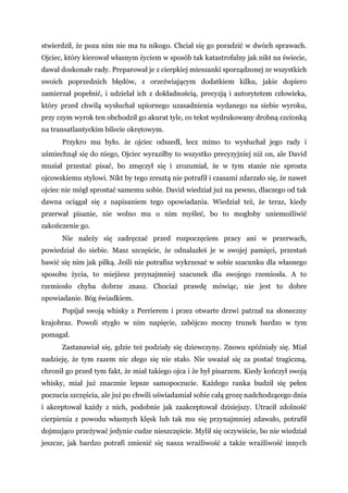 stwierdził, że poza nim nie ma tu nikogo. Chciał się go poradzić w dwóch sprawach.
Ojciec, który kierował własnym życiem w sposób tak katastrofalny jak nikt na świecie,
dawał doskonałe rady. Preparował je z cierpkiej mieszanki sporządzonej ze wszystkich
swoich poprzednich błędów, z orzeźwiającym dodatkiem kilku, jakie dopiero
zamierzał popełnić, i udzielał ich z dokładnością, precyzją i autorytetem człowieka,
który przed chwilą wysłuchał upiornego uzasadnienia wydanego na siebie wyroku,
przy czym wyrok ten obchodził go akurat tyle, co tekst wydrukowany drobną czcionką
na transatlantyckim bilecie okrętowym.
Przykro mu było. że ojciec odszedł, lecz mimo to wysłuchał jego rady i
uśmiechnął się do niego, Ojciec wyraziłby to wszystko precyzyjniej niż on, ale David
musiał przestać pisać, bo zmęczył się i zrozumiał, że w tym stanie nie sprosta
ojcowskiemu stylowi. Nikt by tego zresztą nie potrafił i czasami zdarzało się, że nawet
ojciec nie mógł sprostać samemu sobie. David wiedział już na pewno, dlaczego od tak
dawna ociągał się z napisaniem tego opowiadania. Wiedział też, że teraz, kiedy
przerwał pisanie, nie wolno mu o nim myśleć, bo to mogłoby uniemożliwić
zakończenie go.
Nie należy się zadręczać przed rozpoczęciem pracy ani w przerwach,
powiedział do siebie. Masz szczęście, że odnalazłeś je w swojej pamięci, przestań
bawić się nim jak piłką. Jeśli nie potrafisz wykrzesać w sobie szacunku dla własnego
sposobu życia, to miejżesz przynajmniej szacunek dla swojego rzemiosła. A to
rzemiosło chyba dobrze znasz. Chociaż prawdę mówiąc, nie jest to dobre
opowiadanie. Bóg świadkiem.
Popijał swoją whisky z Perrierem i przez otwarte drzwi patrzał na słoneczny
krajobraz. Powoli stygło w nim napięcie, zabójczo mocny trunek bardzo w tym
pomagał.
Zastanawiał się, gdzie też podziały się dziewczyny. Znowu spóźniały się. Miał
nadzieję, że tym razem nic złego się nie stało. Nie uważał się za postać tragiczną,
chronił go przed tym fakt, że miał takiego ojca i że był pisarzem. Kiedy kończył swoją
whisky, miał już znacznie lepsze samopoczucie. Każdego ranka budził się pełen
poczucia szczęścia, ale już po chwili uświadamiał sobie całą grozę nadchodzącego dnia
i akceptował każdy z nich, podobnie jak zaakceptował dzisiejszy. Utracił zdolność
cierpienia z powodu własnych klęsk lub tak mu się przynajmniej zdawało, potrafił
dojmująco przeżywać jedynie cudze nieszczęście. Mylił się oczywiście, bo nie wiedział
jeszcze, jak bardzo potrafi zmienić się nasza wrażliwość a także wrażliwość innych
 