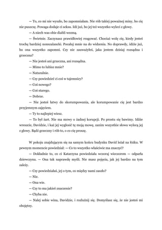 — To, co mi nie wyszło, bo zapomniałam. Nie rób takiej poważnej miny, bo cię
nie puszczę. Powaga dodaje ci seksu. Idź już, bo jej też wszystko wyleci z głowy.
— A niech was obie diabli wezmą.
— Świetnie. Zaczynasz prawidłowiej reagować. Chociaż wolę cię, kiedy jesteś
trochę bardziej nonszalancki. Pocałuj mnie na do widzenia. No doprawdy, idźże już,
bo ona wszystko zapomni. Czy nie zauważyłeś, jaka jestem dzisiaj rozsądna i
grzeczna?
— Nie jesteś ani grzeczna, ani rozsądna.
— Mimo to lubisz mnie?
— Naturalnie.
— Czy powiedzieć ci coś w tajemnicy?
— Coś nowego?
— Coś starego.
— Dobrze.
— Nie jesteś łatwy do skorumpowania, ale korumpowanie cię jest bardzo
przyjemnym zajęciem.
— Ty to najlepiej wiesz.
— To był żart. Nie ma mowy o żadnej korupcji. Po prostu się bawimy. Idźże
wreszcie, Davidzie, i każ jej wygłosić tę moją mowę, zanim wszystkie słowa wylecą jej
z głowy. Bądź grzeczny i rób to, o co cię proszę.
W pokoju znajdującym się na samym końcu budynku David leżał na łóżku. W
pewnym momencie powiedział: — Co to wszystko właściwie ma znaczyć?
— Dokładnie to, co ci Katarzyna powiedziała wczoraj wieczorem — odparła
dziewczyna. — Ona tak naprawdę myśli. Nie masz pojęcia, jak jej bardzo na tym
zależy.
— Czy powiedziałaś, jej o tym, co między nami zaszło?
— Nie.
— Ona wie.
— Czy to ma jakieś znaczenie?
— Chyba nie.
— Nalej sobie wina, Davidzie, i rozluźnij się. Domyślasz się, że nie jesteś mi
obojętny.
 