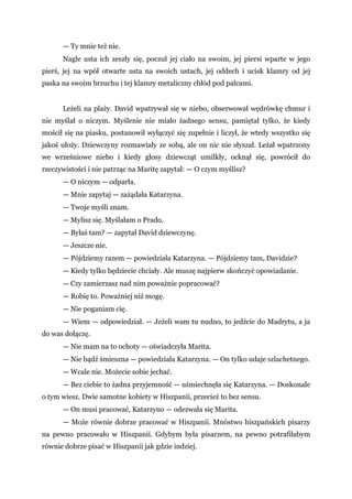 — Ty mnie też nie.
Nagle usta ich zeszły się, poczuł jej ciało na swoim, jej piersi wparte w jego
pierś, jej na wpół otwarte usta na swoich ustach, jej oddech i ucisk klamry od jej
paska na swoim brzuchu i tej klamry metaliczny chłód pod palcami.
Leżeli na plaży. David wpatrywał się w niebo, obserwował wędrówkę chmur i
nie myślał o niczym. Myślenie nie miało żadnego sensu, pamiętał tylko, że kiedy
mościł się na piasku, postanowił wyłączyć się zupełnie i liczył, że wtedy wszystko się
jakoś ułoży. Dziewczyny rozmawiały ze sobą, ale on nic nie słyszał. Leżał wpatrzony
we wrześniowe niebo i kiedy głosy dziewcząt umilkły, ocknął się, powrócił do
rzeczywistości i nie patrząc na Maritę zapytał: — O czym myślisz?
— O niczym — odparła.
— Mnie zapytaj — zażądała Katarzyna.
— Twoje myśli znam.
— Mylisz się. Myślałam o Prado.
— Byłaś tam? — zapytał David dziewczynę.
— Jeszcze nie.
— Pójdziemy razem — powiedziała Katarzyna. — Pójdziemy tam, Davidzie?
— Kiedy tylko będziecie chciały. Ale muszę najpierw skończyć opowiadanie.
— Czy zamierzasz nad nim poważnie popracować?
— Robię to. Poważniej niż mogę.
— Nie poganiam cię.
— Wiem — odpowiedział. — Jeżeli wam tu nudno, to jedźcie do Madrytu, a ja
do was dołączę.
— Nie mam na to ochoty — oświadczyła Marita.
— Nie bądź śmieszna — powiedziała Katarzyna. — On tylko udaje szlachetnego.
— Wcale nie. Możecie sobie jechać.
— Bez ciebie to żadna przyjemność — uśmiechnęła się Katarzyna. — Doskonale
o tym wiesz. Dwie samotne kobiety w Hiszpanii, przecież to bez sensu.
— On musi pracować, Katarzyno — odezwała się Marita.
— Może równie dobrze pracować w Hiszpanii. Mnóstwo hiszpańskich pisarzy
na pewno pracowało w Hiszpanii. Gdybym była pisarzem, na pewno potrafiłabym
równie dobrze pisać w Hiszpanii jak gdzie indziej.
 