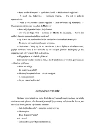 — Będę pisał w Hiszpanii — zgodził się David. — Kiedy chcecie wyjechać?
— A niech cię, Katarzyno — mruknęła Marita. — On jest w połowie
opowiadania.
— Pisze je od przeszło sześciu tygodni — zdenerwowała się Katarzyna. —
Dlaczego nie mielibyśmy pojechać do Madrytu?
— Przecież już powiedziałem, że jedziemy.
— Nie waż się tego robić — zwróciła się Marita do Katarzyny. — Nawet nie
próbuj. Czy nie masz ani odrobiny sumienia?
— Ty akurat nie powinnaś mówić o sumieniu — żachnęła się Katarzyna.
— Na pewne sprawy jestem bardzo uczulona.
— Doskonale. Cieszę się, że mi to mówisz. A teraz byłabym ci zobowiązana,
gdybyś siedziała cicho i nie mieszała się do naszych planów. Próbujemy je tak
zorganizować, żeby wszyscy byli zadowoleni.
— Idę popływać — oświadczył David.
Dziewczyna wstała i poszła za nim, a kiedy znaleźli się w wodzie, powiedziała:
— Ona jest obłąkana.
— Więc nie wiń jej.
— Co zamierzasz robić?
— Skończyć to opowiadanie i zacząć następne.
— A co my zrobimy?
— To, na co nas będzie stać.
Rozdział osiemnasty
Skończył opowiadanie na piąty dzień. Zawarł tam całe napięcie, jakie narastało
w nim w czasie pisania, ale skromniejsza część jego natury podejrzewała, że nie jest
ono takie dobre, jak mu się czasami zdawało.
— Jak ci dzisiaj poszło? — zapytała go dziewczyna.
— Skończyłem.
— Dasz do przeczytania?
— A chcesz?
— Jeżeli ci to naprawdę nie robi różnicy.
 