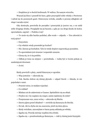 — Znajdziesz je w dwóch brulionach. W walizce. Na samym wierzchu.
Wręczył jej klucz i poszedł do baru, gdzie przyrządził sobie whisky z Perrierem
i zabrał się do porannych gazet. Dziewczyna wróciła, usiadła w pewnej odległości od
niego i zaczęła czytać.
Gdy skończyła, powróciła do początku i przeczytała je jeszcze raz, a on nalał
sobie drugiego drinka. Przyglądał się jej bacznie, a gdy po raz drugi doszła do końca
opowiadania, zapytał: — Podoba ci się?
— To może się albo bardzo podobać, albo wcale — odparła. — Ten człowiek to
twój ojciec?
— Oczywiście.
— Czy właśnie wtedy przestałeś go kochać?
— Nie. Zawsze go kochałem. Tyle że wtedy dopiero naprawdę go poznałem.
— To opowiadanie jest straszne i wspaniałe zarazem.
— Cieszę się, że ci się podoba.
— Odłożę je teraz na miejsce — powiedziała. — Lubię być w twoim pokoju za
zamkniętymi drzwiami.
— Ja też.
Kiedy powrócili z plaży, zastali Katarzynę w ogrodzie.
— Więc jesteście — odezwała się.
— Tak. Bardzo dobrze się dzisiaj pływało — odparł David. — Szkoda, że nie
pojechałaś z nami.
— Przecież wiesz, że miałam wyjechać.
— Co robiłaś?
— Miałam coś do załatwienia w Cannes. Spóźniliście się na obiad.
— Przykro mi. Czy napijesz się czegoś, zanim siądziemy do stołu?
— Przepraszam was, zaraz wrócę — odezwała się Marita.
— Znowu pijesz przed obiadem? — zwróciła się Katarzyna do Davida.
— No tak. Ale to chyba nie ma znaczenia, jeżeli się dużo pływa.
— Kiedy wróciłam, zauważyłam w barze pustą szklankę po whisky.
— Zgadza się. Prawdę mówiąc wypiłem dwa drinki.
— Zgadza się — przedrzeźniała go Katarzyna. — Jaki ty dzisiaj jesteś brytyjski.
 