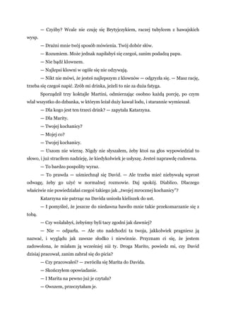 — Czyżby? Wcale nie czuję się Brytyjczykiem, raczej tubylcem z hawajskich
wysp.
— Drażni mnie twój sposób mówienia. Twój dobór słów.
— Rozumiem. Może jednak napiłabyś się czegoś, zanim podadzą papu.
— Nie bądź klownem.
— Najlepsi klowni w ogóle się nie odzywają.
— Nikt nie mówi, że jesteś najlepszym z klownów — odgryzła się. — Masz rację,
trzeba się czegoś napić. Zrób mi drinka, jeżeli to nie za duża fatyga.
Sporządził trzy koktajle Martini, odmierzając osobno każdą porcję, po czym
wlał wszystko do dzbanka, w którym leżał duży kawał lodu, i starannie wymieszał.
— Dla kogo jest ten trzeci drink? — zapytała Katarzyna.
— Dla Marity.
— Twojej kochanicy?
— Mojej co?
— Twojej kochanicy.
— Uszom nie wierzę. Nigdy nie słyszałem, żeby ktoś na głos wypowiedział to
słowo, i już straciłem nadzieję, że kiedykolwiek je usłyszę. Jesteś naprawdę cudowna.
— To bardzo pospolity wyraz.
— To prawda — uśmiechnął się David. — Ale trzeba mieć niebywałą wprost
odwagę, żeby go użyć w normalnej rozmowie. Daj spokój. Diablico. Dlaczego
właściwie nie powiedziałaś czegoś takiego jak ,,twojej mrocznej kochanicy"?
Katarzyna nie patrząc na Davida uniosła kieliszek do ust.
— I pomyśleć, że jeszcze do niedawna bawiło mnie takie przekomarzanie się z
tobą.
— Czy wolałabyś, żebyśmy byli tacy zgodni jak dawniej?
— Nie — odparła. — Ale oto nadchodzi ta twoja, jakkolwiek pragniesz ją
nazwać, i wyglądu jak zawsze słodko i niewinnie. Przyznam ci się, że jestem
zadowolona, że miałam ją wcześniej niż ty. Droga Marito, powiedz mi, czy David
dzisiaj pracował, zanim zabrał się do picia?
— Czy pracowałeś? — zwróciła się Marita do Davida.
— Skończyłem opowiadanie.
— I Marita na pewno już je czytała?
— Owszem, przeczytałam je.
 