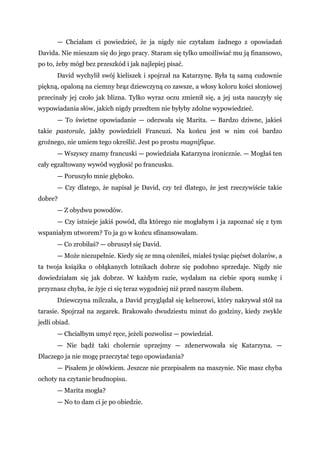 — Chciałam ci powiedzieć, że ja nigdy nie czytałam żadnego z opowiadań
Davida. Nie mieszam się do jego pracy. Staram się tylko umożliwiać mu ją finansowo,
po to, żeby mógł bez przeszkód i jak najlepiej pisać.
David wychylił swój kieliszek i spojrzał na Katarzynę. Była tą samą cudownie
piękną, opaloną na ciemny brąz dziewczyną co zawsze, a włosy koloru kości słoniowej
przecinały jej czoło jak blizna. Tylko wyraz oczu zmienił się, a jej usta nauczyły się
wypowiadania słów, jakich nigdy przedtem nie byłyby zdolne wypowiedzieć.
— To świetne opowiadanie — odezwała się Marita. — Bardzo dziwne, jakieś
takie pastorale, jakby powiedzieli Francuzi. Na końcu jest w nim coś bardzo
groźnego, nie umiem tego określić. Jest po prostu magnifique.
— Wszyscy znamy francuski — powiedziała Katarzyna ironicznie. — Mogłaś ten
cały egzaltowany wywód wygłosić po francusku.
— Poruszyło mnie głęboko.
— Czy dlatego, że napisał je David, czy też dlatego, że jest rzeczywiście takie
dobre?
— Z obydwu powodów.
— Czy istnieje jakiś powód, dla którego nie mogłabym i ja zapoznać się z tym
wspaniałym utworem? To ja go w końcu sfinansowałam.
— Co zrobiłaś? — obruszył się David.
— Może niezupełnie. Kiedy się ze mną ożeniłeś, miałeś tysiąc pięćset dolarów, a
ta twoja książka o obłąkanych lotnikach dobrze się podobno sprzedaje. Nigdy nie
dowiedziałam się jak dobrze. W każdym razie, wydałam na ciebie sporą sumkę i
przyznasz chyba, że żyje ci się teraz wygodniej niż przed naszym ślubem.
Dziewczyna milczała, a David przyglądał się kelnerowi, który nakrywał stół na
tarasie. Spojrzał na zegarek. Brakowało dwudziestu minut do godziny, kiedy zwykle
jedli obiad.
— Chciałbym umyć ręce, jeżeli pozwolisz — powiedział.
— Nie bądź taki cholernie uprzejmy — zdenerwowała się Katarzyna. —
Dlaczego ja nie mogę przeczytać tego opowiadania?
— Pisałem je ołówkiem. Jeszcze nie przepisałem na maszynie. Nie masz chyba
ochoty na czytanie brudnopisu.
— Marita mogła?
— No to dam ci je po obiedzie.
 