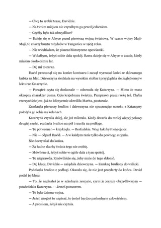 — Chcę to zrobić teraz, Davidzie.
— Na twoim miejscu nie czytałbym go przed jedzeniem.
— Czyżby było tak obrzydliwe?
— Dzieje się w Afryce przed pierwszą wojną światową. W czasie wojny Maji-
Maji, to znaczy buntu tubylców w Tanganice w 1905 roku.
— Nie wiedziałam, że piszesz historyczne opowiastki.
— Wolałbym, żebyś sobie dała spokój. Rzecz dzieje się w Afryce w czasie, kiedy
miałem około ośmiu lat.
— Daj mi to zaraz.
David przesunął się na koniec kontuaru i zaczął wyrzucać kości ze skórzanego
kubka na blat. Dziewczyna siedziała na wysokim stołku i przyglądała się zagłębionej w
lekturze Katarzynie.
— Początek czyta się doskonale — odezwała się Katarzyna. — Mimo że masz
okropny charakter pisma. Opis krajobrazu świetny. Przeprawy przez rzekę też. Chyba
rzeczywiście jest, jak to idiotycznie określiła Marita, pastorale.
Zamknęła pierwszy brulion i dziewczyna nie spuszczając wzroku z Katarzyny
położyła go sobie na kolanach.
Katarzyna czytała dalej, ale już milczała. Kiedy dotarła do mniej więcej połowy
drugiej części, rozdarła brulion na pół i rzuciła na podłogę.
— To potworne! — krzyknęła. — Bestialskie. Więc taki był twój ojciec.
— Nie — odparł David. — A w każdym razie tylko do pewnego stopnia.
Nie doczytałaś do końca.
— Za żadne skarby świata tego nie zrobię.
— Mówiłem ci, żebyś sobie w ogóle dała z tym spokój.
— To nieprawda. Zmówiliście się, żeby mnie do tego skłonić.
— Daj klucz, Davidzie — zażądała dziewczyna. — Zamknę bruliony do walizki.
Podniosła brulion z podłogi. Okazało się, że nie jest przedarty do końca. David
podał jej klucz.
— To, że napisałeś je w szkolnym zeszycie, czyni je jeszcze obrzydliwszym —
powiedziała Katarzyna. — Jesteś potworem.
— To była dziwna wojna.
— Jeżeli mogłeś to napisać, to jesteś bardzo paskudnym człowiekiem.
— A prosiłem, żebyś nie czytała.
 