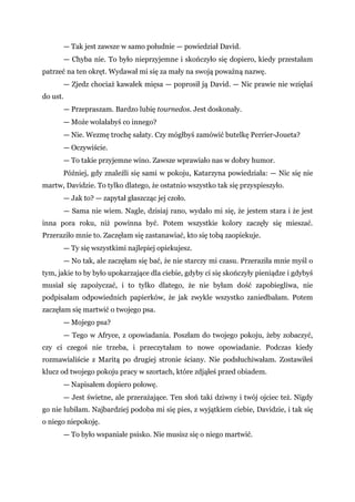 — Tak jest zawsze w samo południe — powiedział David.
— Chyba nie. To było nieprzyjemne i skończyło się dopiero, kiedy przestałam
patrzeć na ten okręt. Wydawał mi się za mały na swoją poważną nazwę.
— Zjedz chociaż kawałek mięsa — poprosił ją David. — Nic prawie nie wzięłaś
do ust.
— Przepraszam. Bardzo lubię tournedos. Jest doskonały.
— Może wolałabyś co innego?
— Nie. Wezmę trochę sałaty. Czy mógłbyś zamówić butelkę Perrier-Joueta?
— Oczywiście.
— To takie przyjemne wino. Zawsze wprawiało nas w dobry humor.
Później, gdy znaleźli się sami w pokoju, Katarzyna powiedziała: — Nic się nie
martw, Davidzie. To tylko dlatego, że ostatnio wszystko tak się przyspieszyło.
— Jak to? — zapytał głaszcząc jej czoło.
— Sama nie wiem. Nagle, dzisiaj rano, wydało mi się, że jestem stara i że jest
inna pora roku, niż powinna być. Potem wszystkie kolory zaczęły się mieszać.
Przeraziło mnie to. Zaczęłam się zastanawiać, kto się tobą zaopiekuje.
— Ty się wszystkimi najlepiej opiekujesz.
— No tak, ale zaczęłam się bać, że nie starczy mi czasu. Przeraziła mnie myśl o
tym, jakie to by było upokarzające dla ciebie, gdyby ci się skończyły pieniądze i gdybyś
musiał się zapożyczać, i to tylko dlatego, że nie byłam dość zapobiegliwa, nie
podpisałam odpowiednich papierków, że jak zwykle wszystko zaniedbałam. Potem
zaczęłam się martwić o twojego psa.
— Mojego psa?
— Tego w Afryce, z opowiadania. Poszłam do twojego pokoju, żeby zobaczyć,
czy ci czegoś nie trzeba, i przeczytałam to nowe opowiadanie. Podczas kiedy
rozmawialiście z Maritą po drugiej stronie ściany. Nie podsłuchiwałam. Zostawiłeś
klucz od twojego pokoju pracy w szortach, które zdjąłeś przed obiadem.
— Napisałem dopiero połowę.
— Jest świetne, ale przerażające. Ten słoń taki dziwny i twój ojciec też. Nigdy
go nie lubiłam. Najbardziej podoba mi się pies, z wyjątkiem ciebie, Davidzie, i tak się
o niego niepokoję.
— To było wspaniałe psisko. Nie musisz się o niego martwić.
 