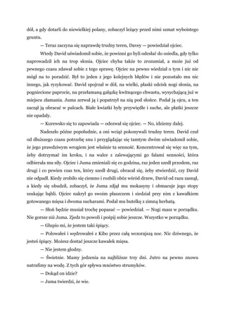 dół, a gdy dotarli do niewielkiej polany, zobaczył leżący przed nimi szmat wyboistego
gruntu.
— Teraz zaczyna się naprawdę trudny teren, Davey — powiedział ojciec.
Wtedy David uświadomił sobie, że powinni go byli odesłać do osiedla, gdy tylko
naprowadził ich na trop słonia. Ojciec chyba także to zrozumiał, a może już od
pewnego czasu zdawał sobie z tego sprawę. Ojciec na pewno wiedział o tym i nic nie
mógł na to poradzić. Był to jeden z jego kolejnych błędów i nie pozostało mu nic
innego, jak ryzykować. David spojrzał w dół, na wielki, płaski odcisk nogi słonia, na
pogniecione paprocie, na przełamaną gałązkę kwitnącego chwastu, wysychającą już w
miejscu złamania. Juma zerwał ją i popatrzył na nią pod słońce. Podał ją ojcu, a ten
zaczął ją obracać w palcach. Białe kwiatki były przywiędłe i suche, ale płatki jeszcze
nie opadały.
— Kurewsko się to zapowiada — odezwał się ojciec. — No, idziemy dalej.
Nadeszło późne popołudnie, a oni wciąż pokonywali trudny teren. David czuł
od dłuższego czasu potrzebę snu i przyglądając się tamtym dwóm uświadomił sobie,
że jego prawdziwym wrogiem jest właśnie ta senność. Koncentrował się więc na tym,
żeby dotrzymać im kroku, i na walce z zalewającymi go falami senności, która
odbierała mu siły. Ojciec i Juma zmieniali się co godzina, raz jeden szedł przodem, raz
drugi i co pewien czas ten, który szedł drugi, obracał się, żeby stwierdzić, czy David
nie odpadł. Kiedy zrobiło się ciemno i rozbili obóz wśród drzew, David od razu zasnął,
a kiedy się obudził, zobaczył, że Juma zdjął mu mokasyny i obmacuje jego stopy
szukając bąbli. Ojciec nakrył go swoim płaszczem i siedział przy nim z kawałkiem
gotowanego mięsa i dwoma sucharami. Podał mu butelkę z zimną herbatą.
— Słoń będzie musiał trochę popasać — powiedział. — Nogi masz w porządku.
Nie gorsze niż Juma. Zjedz to powoli i pośpij sobie jeszcze. Wszystko w porządku.
— Głupio mi, że jestem taki śpiący.
— Polowałeś i wędrowałeś z Kibo przez całą wczorajszą noc. Nic dziwnego, że
jesteś śpiący. Możesz dostać jeszcze kawałek mięsa.
— Nie jestem głodny.
— Świetnie. Mamy jedzenia na najbliższe trzy dni. Jutro na pewno znowu
natrafimy na wodę. Z tych gór spływa mnóstwo strumyków.
— Dokąd on idzie?
— Juma twierdzi, że wie.
 