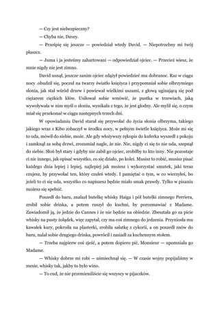 — Czy jest niebezpieczny?
— Chyba nie, Davey.
— Prześpię się jeszcze — powiedział wtedy David. — Niepotrzebny mi twój
płaszcz.
— Juma i ja jesteśmy zahartowani — odpowiedział ojciec. — Przecież wiesz, że
mnie nigdy nie jest zimno.
David usnął, jeszcze zanim ojciec zdążył powiedzieć mu dobranoc. Raz w ciągu
nocy .obudził się, poczuł na twarzy światło księżyca i przypomniał sobie olbrzymiego
słonia, jak stał wśród drzew i powiewał wielkimi uszami, z głową uginającą się pod
ciężarem ciężkich kłów. Usiłował sobie wmówić, że pustka w trzewiach, jaką
wywoływała w nim myśl o słoniu, wynikała z tego, że jest głodny. Ale mylił się, o czym
miał się przekonać w ciągu następnych trzech dni.
W opowiadaniu David starał się przywołać do życia słonia olbrzyma, takiego
jakiego wraz z Kibo zobaczył w środku nocy, w pełnym świetle księżyca. Może mi się
to uda, mówił do siebie, może. Ale gdy włożywszy rękopis do kuferka wyszedł z pokoju
i zamknął za sobą drzwi, zrozumiał nagle, że nie. Nie, nigdy ci się to nie uda, szepnął
do siebie. Słoń był stary i gdyby nie zabił go ojciec, zrobiłby to kto inny. Nie pozostaje
ci nic innego, jak opisać wszystko, co się działo, po kolei. Musisz to robić, musisz pisać
każdego dnia lepiej i lepiej, najlepiej jak możesz i wykorzystać smutek, jaki teraz
czujesz, by przywołać ten, który czułeś wtedy. I pamiętać o tym, w co wierzyłeś, bo
jeżeli to ci się uda, wszystko co napiszesz będzie miało smak prawdy. Tylko w pisaniu
możesz się spełnić.
Poszedł do baru, znalazł butelkę whisky Haiga i pół butelki zimnego Perriera,
zrobił sobie drinka, a potem ruszył do kuchni, by porozmawiać z Madame.
Zawiadomił ją, że jedzie do Cannes i że nie będzie na obiedzie. Zbeształa go za picie
whisky na pusty żołądek, więc zapytał, czy ma coś zimnego do jedzenia. Przyniosła mu
kawałek kury, pokroiła na plasterki, zrobiła sałatkę z cykorii, a on poszedł znów do
baru, nalał sobie drugiego drinka, powrócił i zasiadł za kuchennym stołem.
— Trzeba najpierw coś zjeść, a potem dopiero pić, Monsieur — upomniała go
Madame.
— Whisky dobrze mi robi — uśmiechnął się. — W czasie wojny popijaliśmy w
mesie, whisky tak, jakby to było wino.
— To cud, że nie przemieniliście się wszyscy w pijaczków.
 