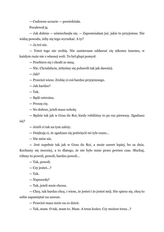 — Cudowne uczucie — powiedziała.
Pocałował ją.
— Jak dobrze — uśmiechnęła się. — Zapomniałam już. jakie to przyjemne. Nie
widzę powodu, żeby się tego wyrzekać. A ty?
— Ja też nie.
— Toteż tego nie zrobię. Nie zamierzam oddawać cię nikomu innemu, w
każdym razie nie z własnej woli. To był głupi pomysł.
— Przebierz się i chodź ze mną.
— Nie. Chciałabym, żebyśmy się pobawili tak jak dawniej.
— Jak?
— Przecież wiesz. Zrobię ci coś bardzo przyjemnego.
— Jak bardzo?
— Tak.
— Bądź ostrożna.
— Proszę cię.
— No dobrze, jeżeli masz ochotę.
— Będzie tak jak w Grau du Roi, kiedy robiliśmy to po raz pierwszy. Zgadzasz
się?
— Jeżeli ci tak na tym zależy.
— Dziękuję ci, że zgadzasz się poświęcić mi tyle czasu...
— Nie mów nic.
— Jest zupełnie tak jak w Grau du Roi, a może nawet lepiej, bo za dnia.
Kochamy się mocniej, a to dlatego, że nie było mnie przez pewien czas. Słuchaj,
róbmy to powoli, powoli, bardzo powoli...
— Tak, powoli.
— Czy jesteś...?
— Tak.
— Naprawdę?
— Tak, jeżeli mnie chcesz.
— Chcę, tak bardzo chcę, i wiem, że jesteś i że jesteś mój. Nie spiesz się, chcę to
sobie zapamiętać na zawsze.
— Przecież masz mnie na co dzień.
— Tak, mam. O tak, mam to. Mam. A teraz kończ. Czy możesz teraz...?
 
